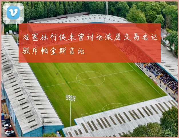 活塞独行侠未曾讨论浓眉交易名记驳斥帕金斯言论