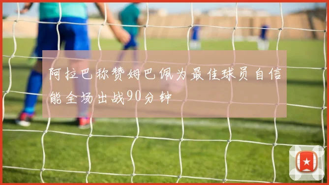 阿拉巴称赞姆巴佩为最佳球员自信能全场出战90分钟