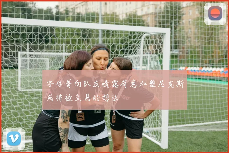 字母哥向队友透露有意加盟尼克斯或将被交易的想法