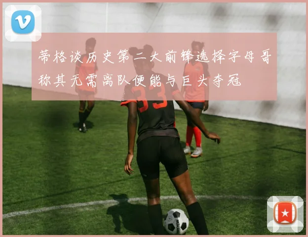 蒂格谈历史第二大前锋选择字母哥称其无需离队便能与巨头夺冠