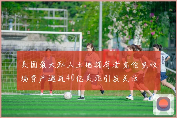 美国最大私人土地拥有者克伦克牧场资产逼近40亿美元引发关注